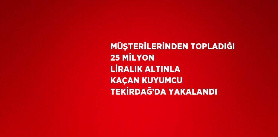 MÜŞTERİLERİNDEN TOPLADIĞI 25 MİLYON LİRALIK ALTINLA KAÇAN KUYUMCU TEKİRDAĞ’DA YAKALANDI