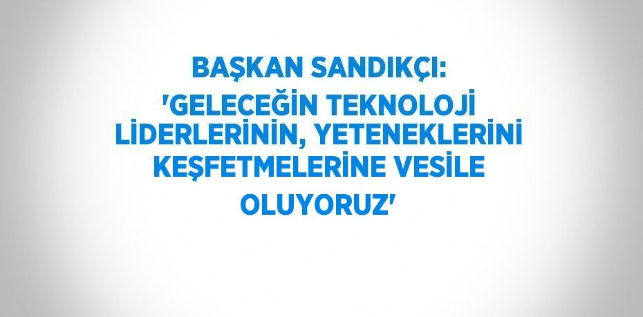 BAŞKAN SANDIKÇI: 'GELECEĞİN TEKNOLOJİ LİDERLERİNİN, YETENEKLERİNİ KEŞFETMELERİNE VESİLE OLUYORUZ'