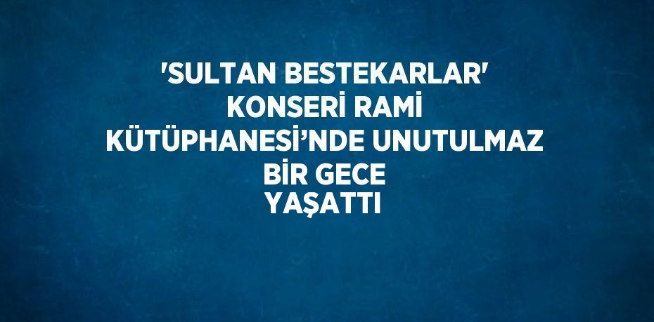 'SULTAN BESTEKARLAR' KONSERİ RAMİ KÜTÜPHANESİ’NDE UNUTULMAZ BİR GECE YAŞATTI