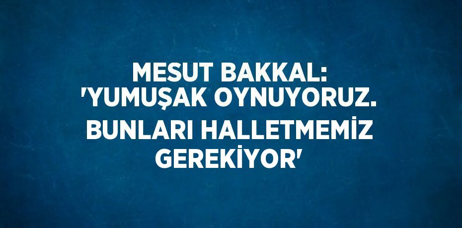 MESUT BAKKAL: 'YUMUŞAK OYNUYORUZ. BUNLARI HALLETMEMİZ GEREKİYOR'