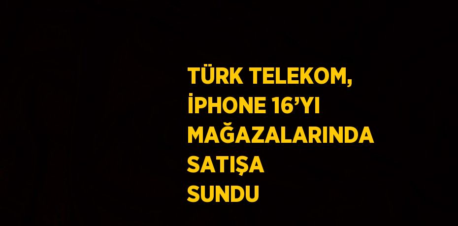 TÜRK TELEKOM, İPHONE 16’YI MAĞAZALARINDA SATIŞA SUNDU