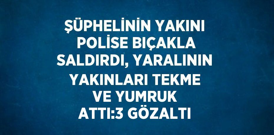 ŞÜPHELİNİN YAKINI POLİSE BIÇAKLA SALDIRDI, YARALININ YAKINLARI TEKME VE YUMRUK ATTI:3 GÖZALTI