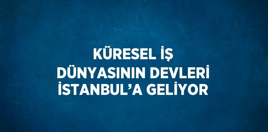 KÜRESEL İŞ DÜNYASININ DEVLERİ İSTANBUL’A GELİYOR