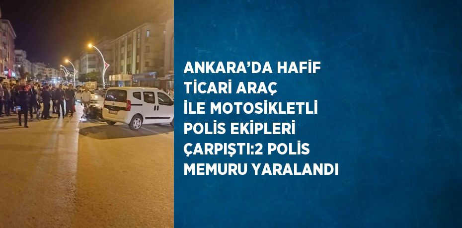 ANKARA’DA HAFİF TİCARİ ARAÇ İLE MOTOSİKLETLİ POLİS EKİPLERİ ÇARPIŞTI:2 POLİS MEMURU YARALANDI