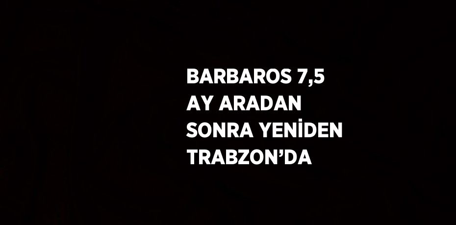 BARBAROS 7,5 AY ARADAN SONRA YENİDEN TRABZON’DA