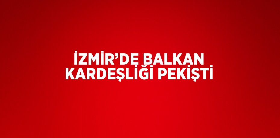 İZMİR’DE BALKAN KARDEŞLİĞİ PEKİŞTİ