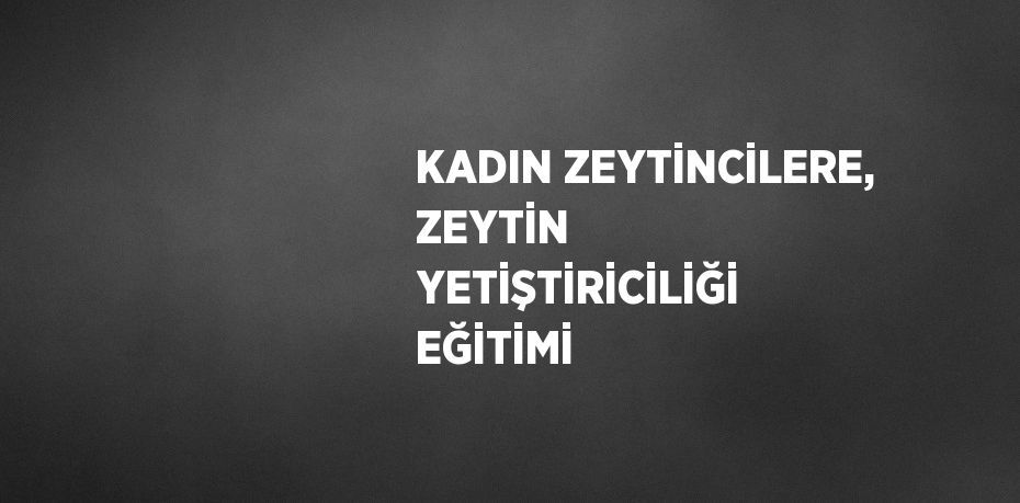 KADIN ZEYTİNCİLERE, ZEYTİN YETİŞTİRİCİLİĞİ EĞİTİMİ