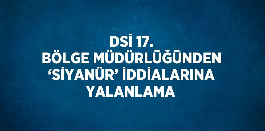 DSİ 17. BÖLGE MÜDÜRLÜĞÜNDEN ‘SİYANÜR’ İDDİALARINA YALANLAMA