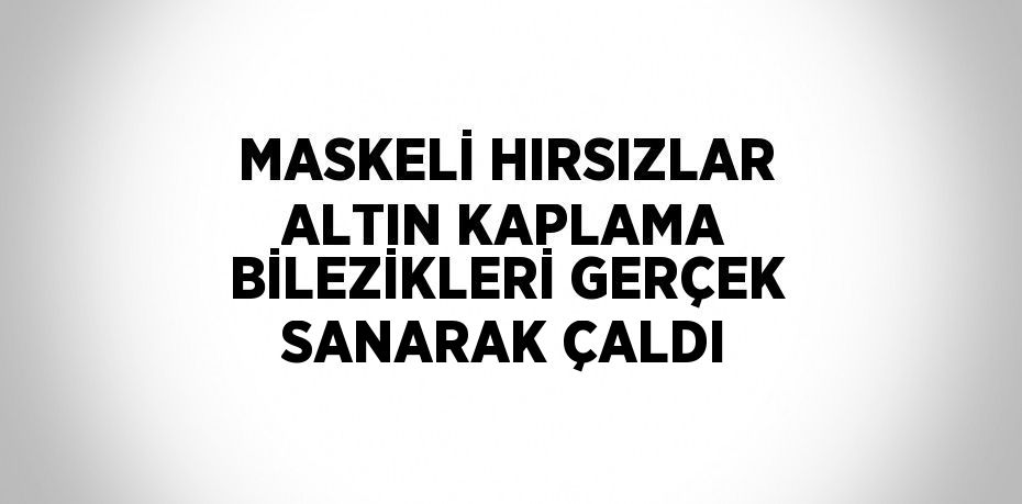 MASKELİ HIRSIZLAR ALTIN KAPLAMA BİLEZİKLERİ GERÇEK SANARAK ÇALDI