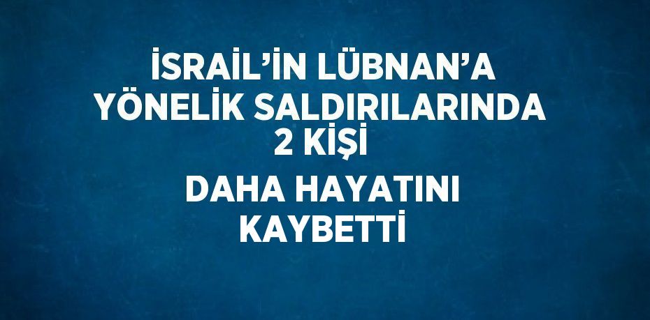 İSRAİL’İN LÜBNAN’A YÖNELİK SALDIRILARINDA 2 KİŞİ DAHA HAYATINI KAYBETTİ