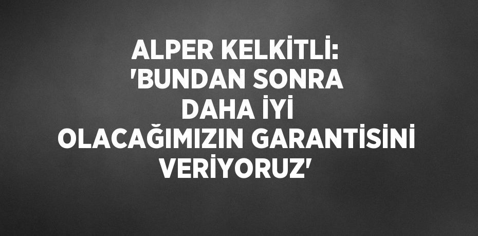 ALPER KELKİTLİ: 'BUNDAN SONRA DAHA İYİ OLACAĞIMIZIN GARANTİSİNİ VERİYORUZ'