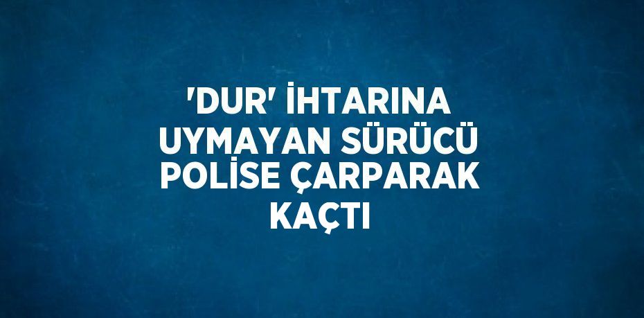 'DUR' İHTARINA UYMAYAN SÜRÜCÜ POLİSE ÇARPARAK KAÇTI