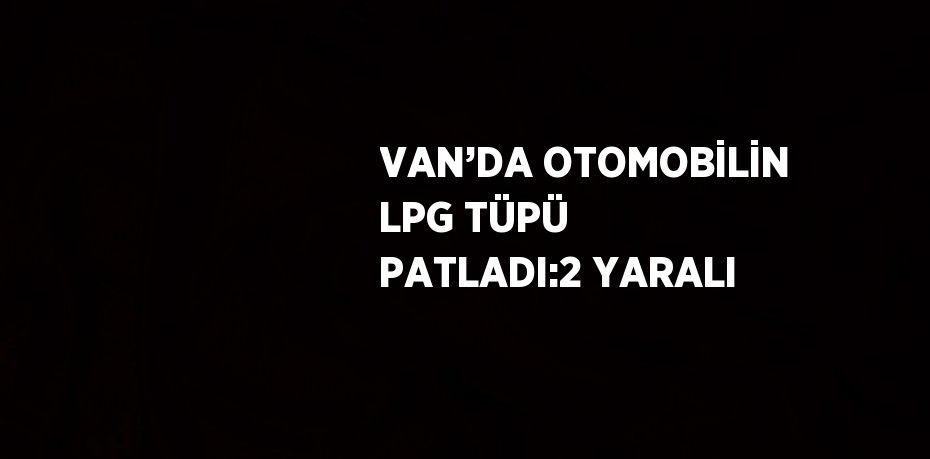 VAN’DA OTOMOBİLİN LPG TÜPÜ PATLADI:2 YARALI