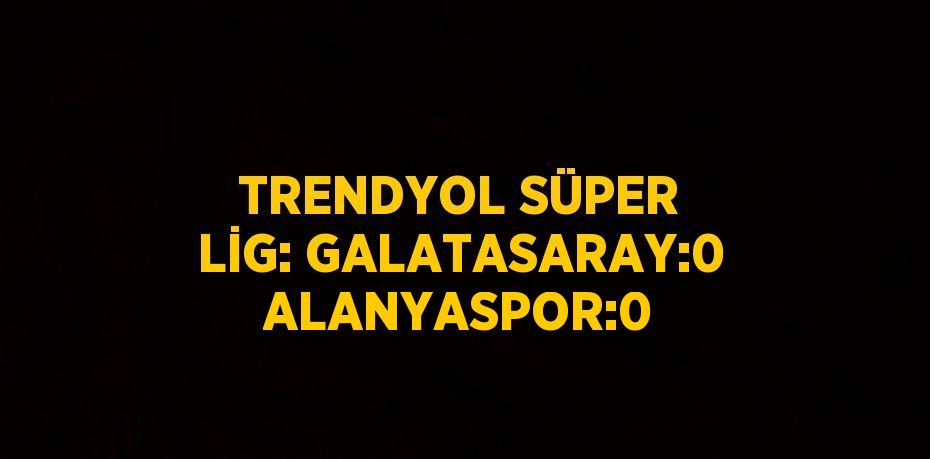 TRENDYOL SÜPER LİG: GALATASARAY:0 ALANYASPOR:0