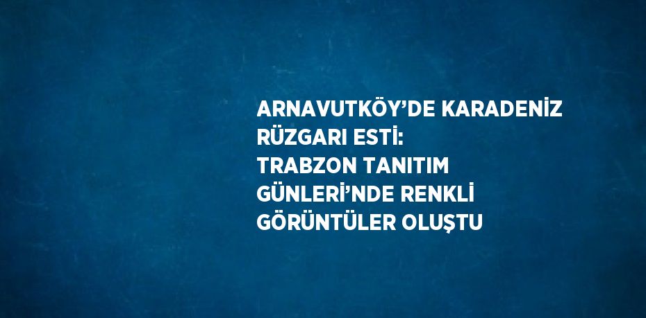 ARNAVUTKÖY’DE KARADENİZ RÜZGARI ESTİ: TRABZON TANITIM GÜNLERİ’NDE RENKLİ GÖRÜNTÜLER OLUŞTU