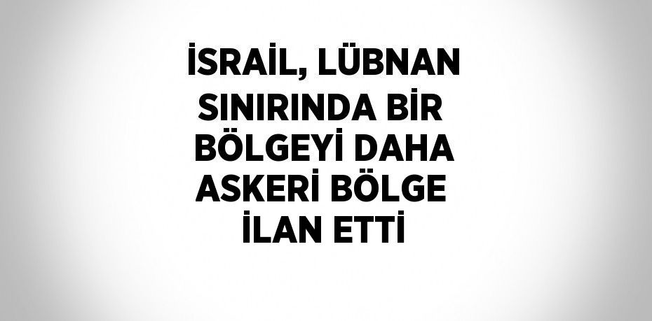 İSRAİL, LÜBNAN SINIRINDA BİR BÖLGEYİ DAHA ASKERİ BÖLGE İLAN ETTİ