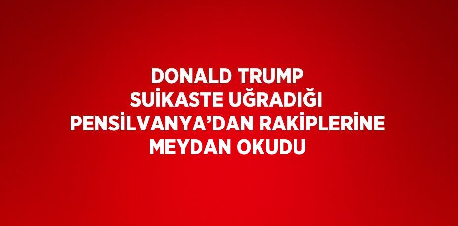 DONALD TRUMP SUİKASTE UĞRADIĞI PENSİLVANYA’DAN RAKİPLERİNE MEYDAN OKUDU