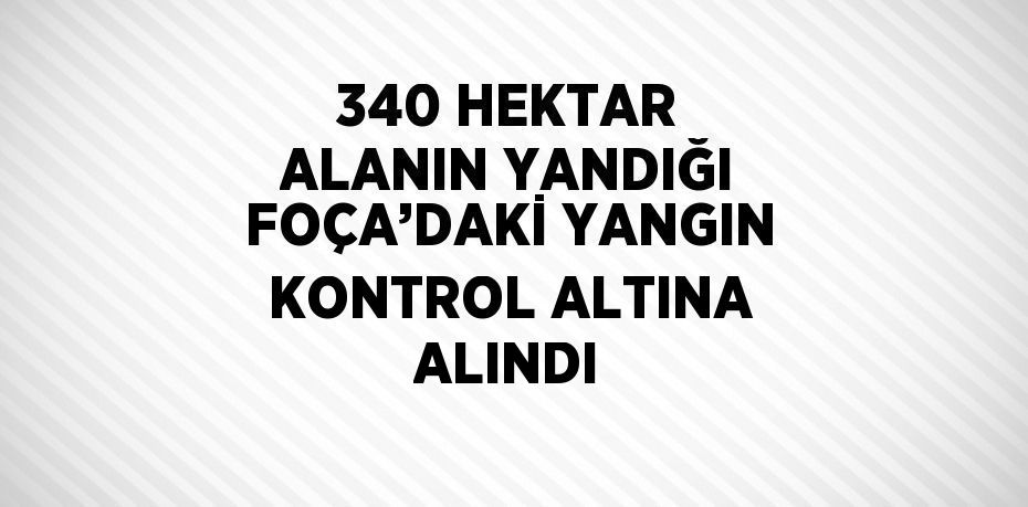 340 HEKTAR ALANIN YANDIĞI FOÇA’DAKİ YANGIN KONTROL ALTINA ALINDI