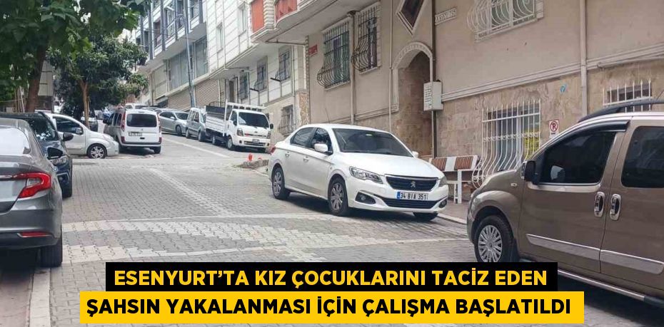 ESENYURT’TA KIZ ÇOCUKLARINI TACİZ EDEN ŞAHSIN YAKALANMASI İÇİN ÇALIŞMA BAŞLATILDI