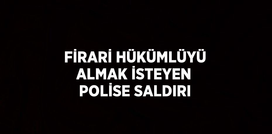 FİRARİ HÜKÜMLÜYÜ ALMAK İSTEYEN POLİSE SALDIRI