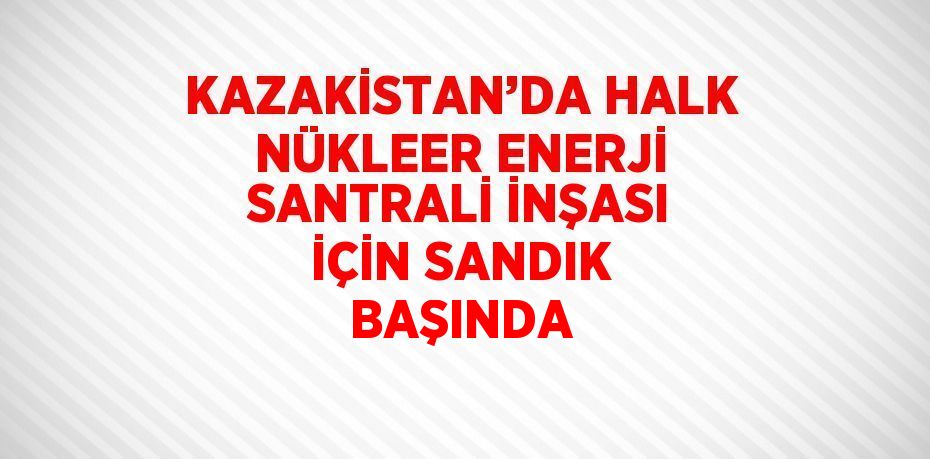 KAZAKİSTAN’DA HALK NÜKLEER ENERJİ SANTRALİ İNŞASI İÇİN SANDIK BAŞINDA