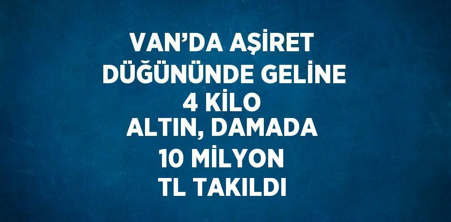 VAN’DA AŞİRET DÜĞÜNÜNDE GELİNE 4 KİLO ALTIN, DAMADA 10 MİLYON TL TAKILDI