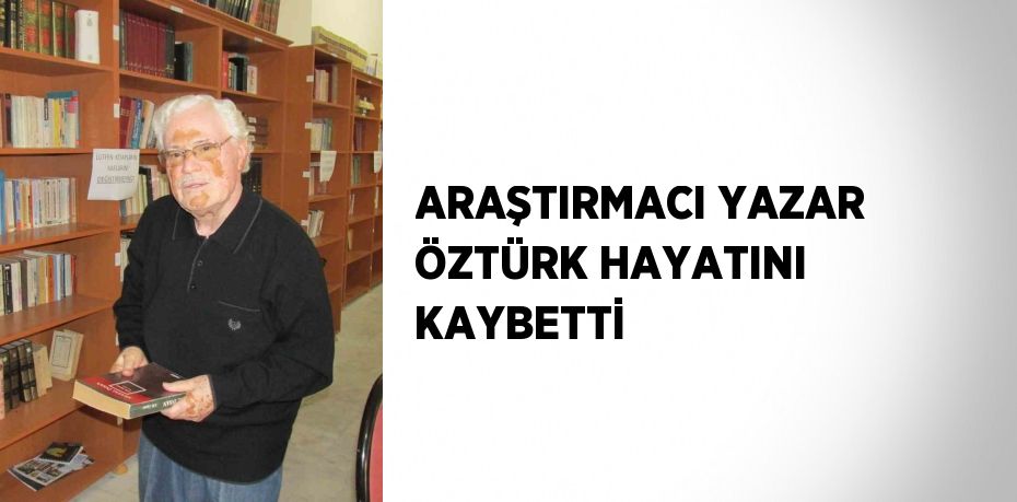 ARAŞTIRMACI YAZAR ÖZTÜRK HAYATINI KAYBETTİ