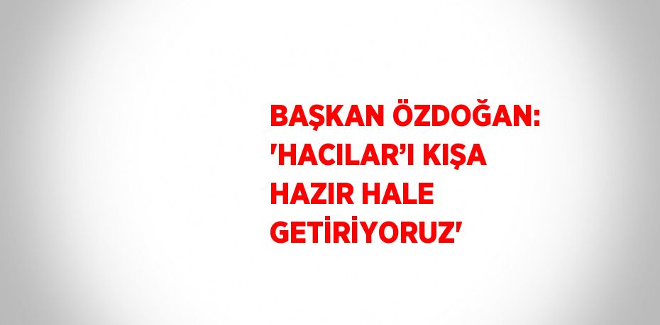 BAŞKAN ÖZDOĞAN: 'HACILAR’I KIŞA HAZIR HALE GETİRİYORUZ'