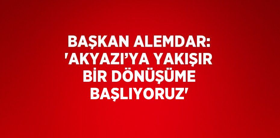 BAŞKAN ALEMDAR: 'AKYAZI’YA YAKIŞIR BİR DÖNÜŞÜME BAŞLIYORUZ'