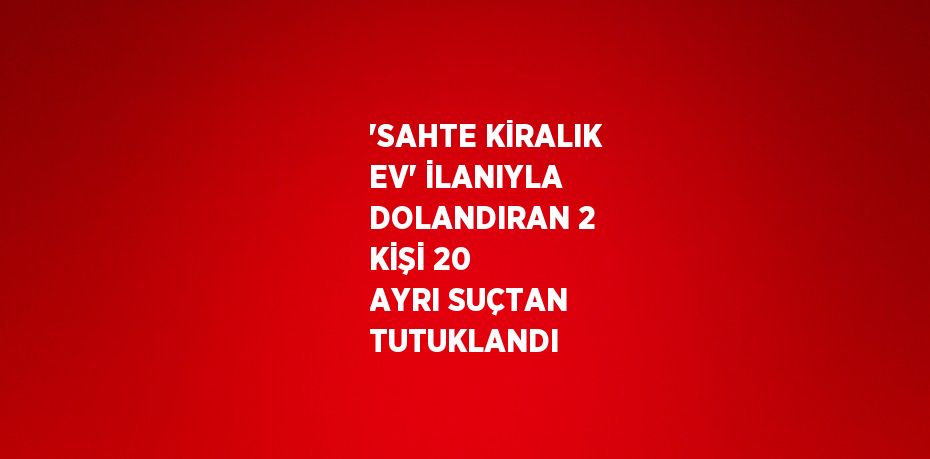 'SAHTE KİRALIK EV' İLANIYLA DOLANDIRAN 2 KİŞİ 20 AYRI SUÇTAN TUTUKLANDI