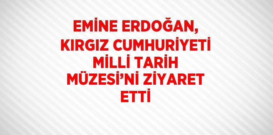 EMİNE ERDOĞAN, KIRGIZ CUMHURİYETİ MİLLİ TARİH MÜZESİ’Nİ ZİYARET ETTİ