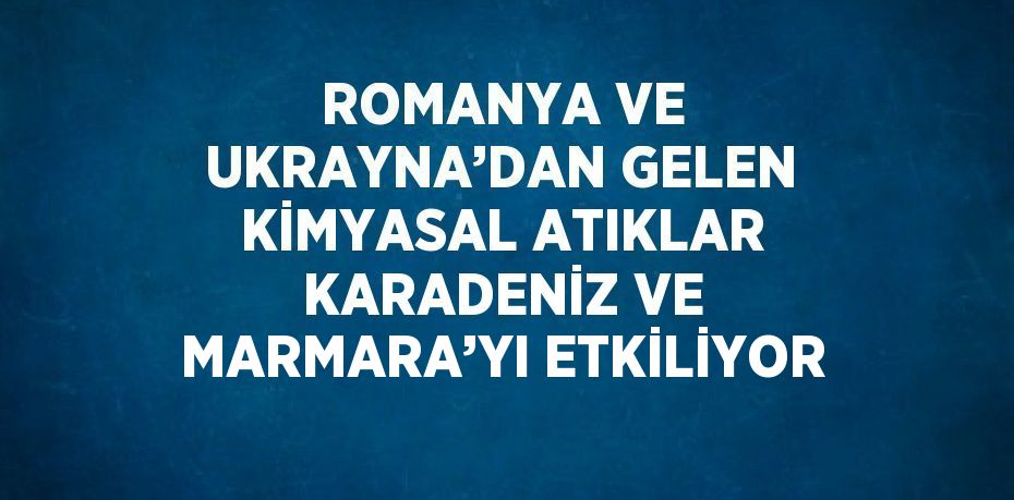 ROMANYA VE UKRAYNA’DAN GELEN KİMYASAL ATIKLAR KARADENİZ VE MARMARA’YI ETKİLİYOR