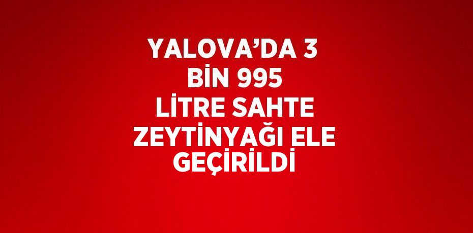 YALOVA’DA 3 BİN 995 LİTRE SAHTE ZEYTİNYAĞI ELE GEÇİRİLDİ