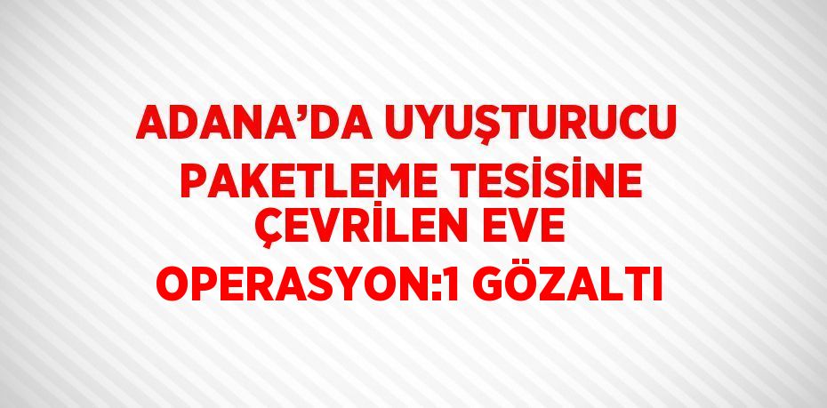 ADANA’DA UYUŞTURUCU PAKETLEME TESİSİNE ÇEVRİLEN EVE OPERASYON:1 GÖZALTI