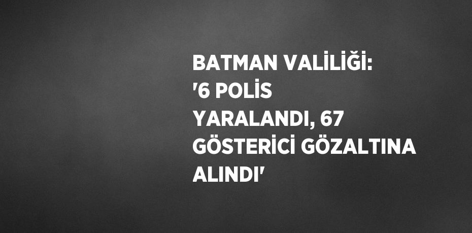 BATMAN VALİLİĞİ: '6 POLİS YARALANDI, 67 GÖSTERİCİ GÖZALTINA ALINDI'