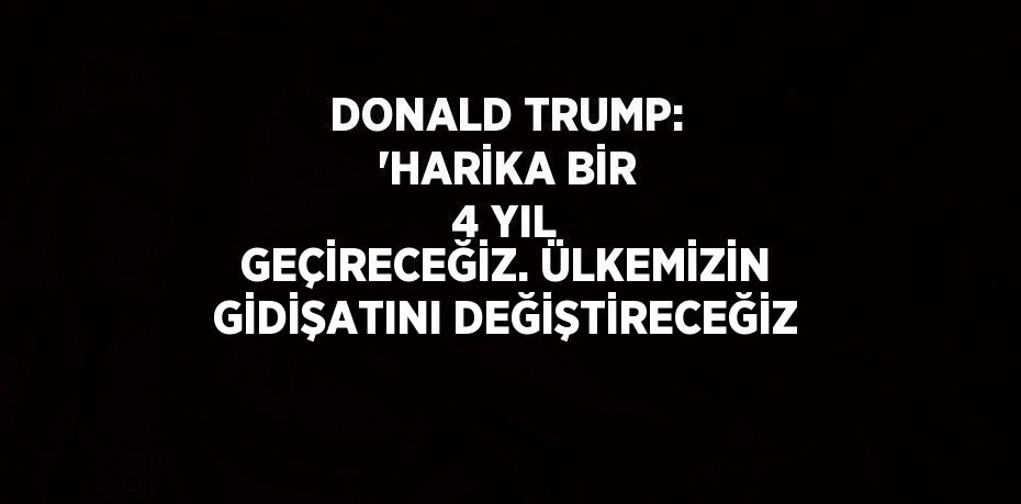 DONALD TRUMP: 'HARİKA BİR 4 YIL GEÇİRECEĞİZ. ÜLKEMİZİN GİDİŞATINI DEĞİŞTİRECEĞİZ