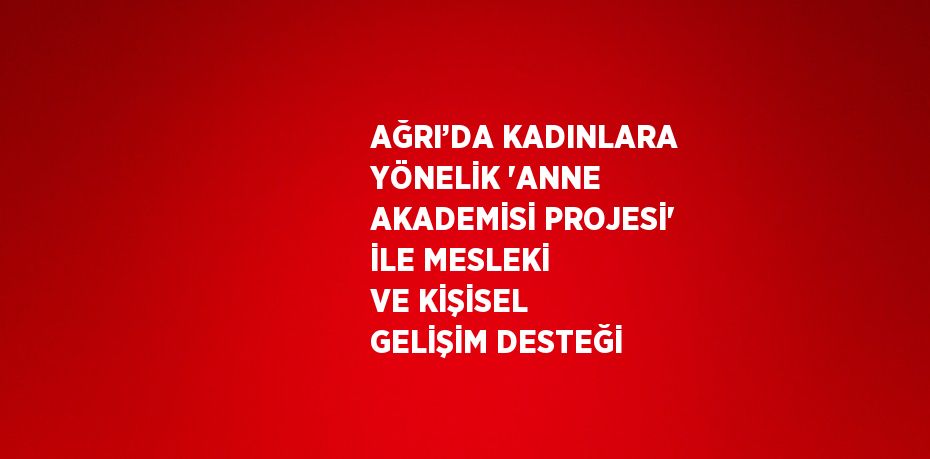 AĞRI’DA KADINLARA YÖNELİK 'ANNE AKADEMİSİ PROJESİ' İLE MESLEKİ VE KİŞİSEL GELİŞİM DESTEĞİ