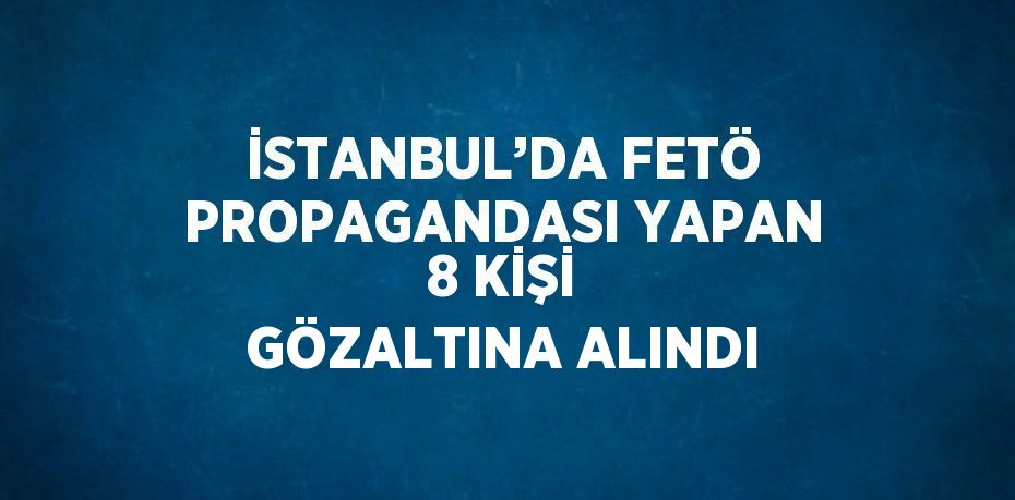 İSTANBUL’DA FETÖ PROPAGANDASI YAPAN 8 KİŞİ GÖZALTINA ALINDI