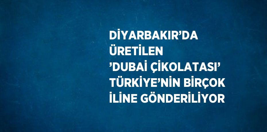 DİYARBAKIR’DA ÜRETİLEN ’DUBAİ ÇİKOLATASI’ TÜRKİYE’NİN BİRÇOK İLİNE GÖNDERİLİYOR