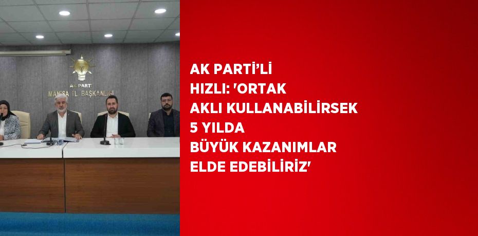 AK PARTİ’Lİ HIZLI: 'ORTAK AKLI KULLANABİLİRSEK 5 YILDA BÜYÜK KAZANIMLAR ELDE EDEBİLİRİZ'