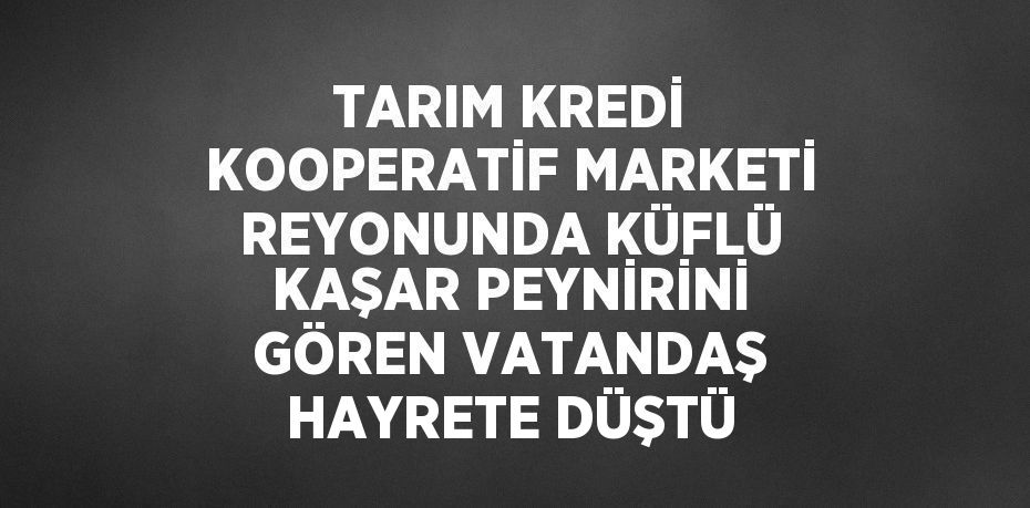 TARIM KREDİ KOOPERATİF MARKETİ REYONUNDA KÜFLÜ KAŞAR PEYNİRİNİ GÖREN VATANDAŞ HAYRETE DÜŞTÜ