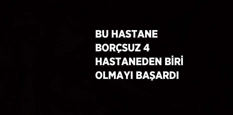 BU HASTANE BORÇSUZ 4 HASTANEDEN BİRİ OLMAYI BAŞARDI