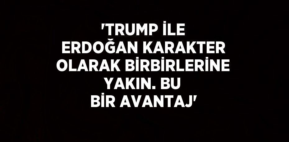 'TRUMP İLE ERDOĞAN KARAKTER OLARAK BİRBİRLERİNE YAKIN. BU BİR AVANTAJ'