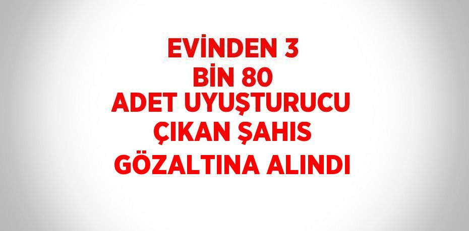 EVİNDEN 3 BİN 80 ADET UYUŞTURUCU ÇIKAN ŞAHIS GÖZALTINA ALINDI