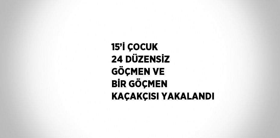 15’İ ÇOCUK 24 DÜZENSİZ GÖÇMEN VE BİR GÖÇMEN KAÇAKÇISI YAKALANDI