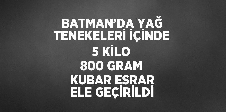 BATMAN’DA YAĞ TENEKELERİ İÇİNDE 5 KİLO 800 GRAM KUBAR ESRAR ELE GEÇİRİLDİ