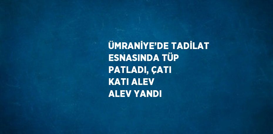 ÜMRANİYE’DE TADİLAT ESNASINDA TÜP PATLADI, ÇATI KATI ALEV ALEV YANDI