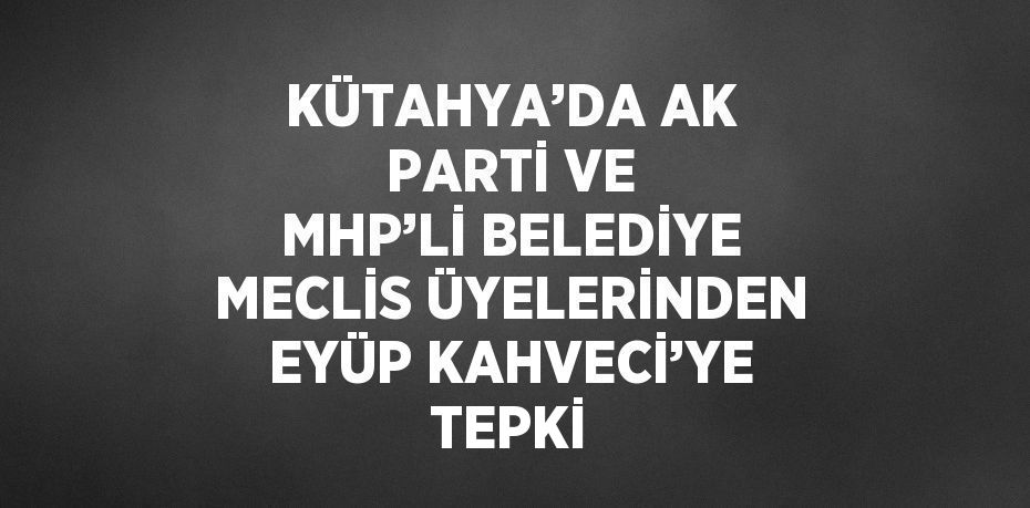 KÜTAHYA’DA AK PARTİ VE MHP’Lİ BELEDİYE MECLİS ÜYELERİNDEN EYÜP KAHVECİ’YE TEPKİ