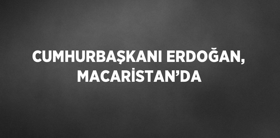 CUMHURBAŞKANI ERDOĞAN, MACARİSTAN’DA