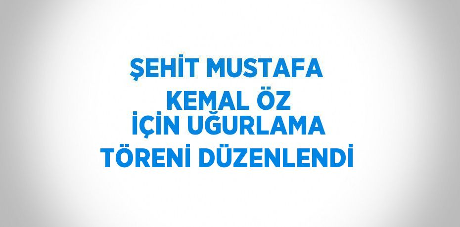 ŞEHİT MUSTAFA KEMAL ÖZ İÇİN UĞURLAMA TÖRENİ DÜZENLENDİ